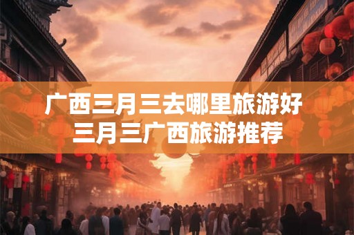 广西三月三去哪里旅游好 三月三广西旅游推荐