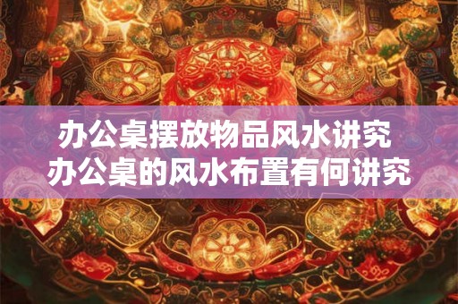 办公桌摆放物品风水讲究 办公桌的风水布置有何讲究