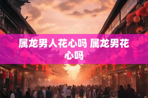 属龙男人花心吗 属龙男花心吗