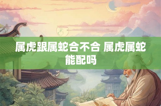 属虎跟属蛇合不合 属虎属蛇能配吗