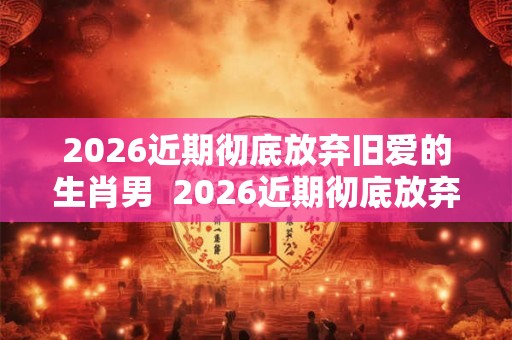 2026近期彻底放弃旧爱的生肖男  2026近期彻底放弃旧爱的生肖