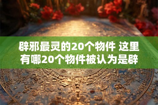 辟邪最灵的20个物件 这里有哪20个物件被认为是辟邪最灵的