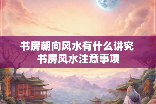 书房朝向风水有什么讲究 书房风水注意事项