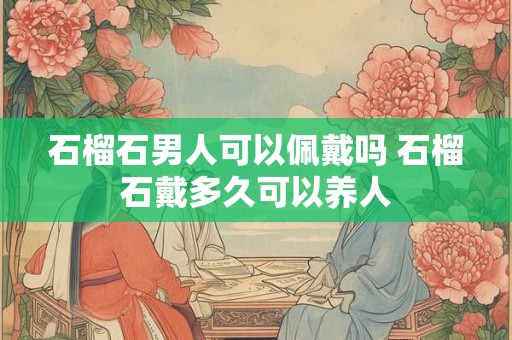石榴石男人可以佩戴吗 石榴石戴多久可以养人 石榴石男人可以佩戴吗 石榴石戴多久可以养人