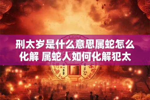 刑太岁是什么意思属蛇怎么化解 属蛇人如何化解犯太岁