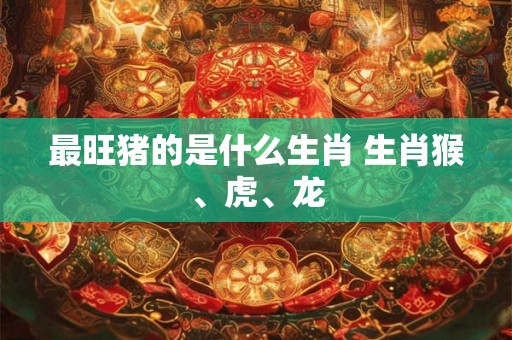 最旺猪的是什么生肖 生肖猴、虎、龙 最旺猪的是什么生肖 生肖猴、虎、龙