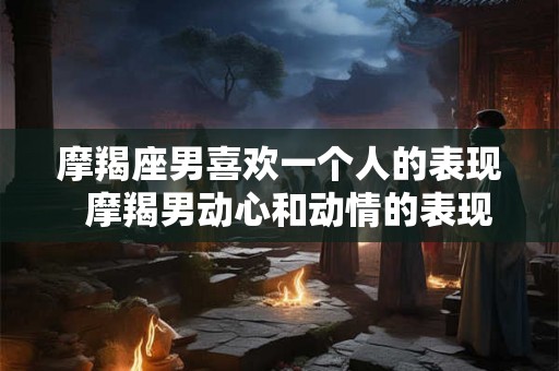 摩羯座男喜欢一个人的表现 摩羯男动心和动情的表现 摩羯座男喜欢一个人的表现 摩羯男动心和动情的表现