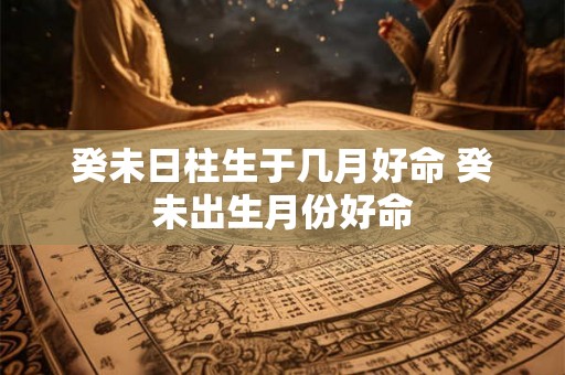 癸未日柱生于几月好命 癸未出生月份好命