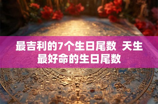 最吉利的7个生日尾数  天生最好命的生日尾数
