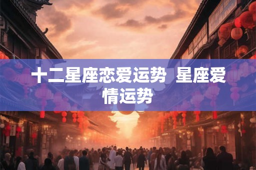 十二星座恋爱运势  星座爱情运势