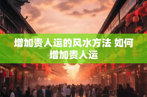 增加贵人运的风水方法 如何增加贵人运
