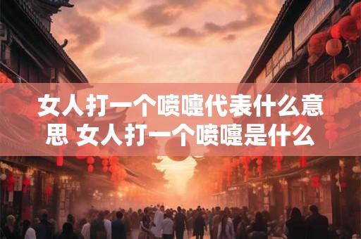 女人打一个喷嚏代表什么意思 女人打一个喷嚏是什么含义 女人打一个喷嚏代表什么意思 女人打一个喷嚏是什么含义