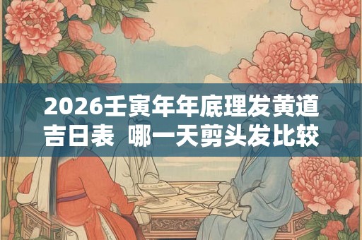 2026壬寅年年底理发黄道吉日表  哪一天剪头发比较好
