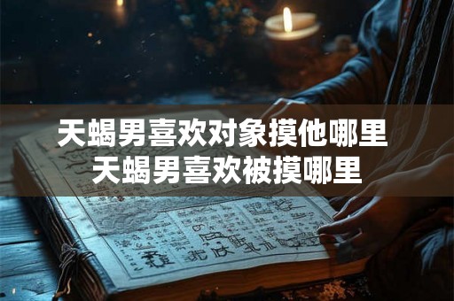 天蝎男喜欢对象摸他哪里 天蝎男喜欢被摸哪里