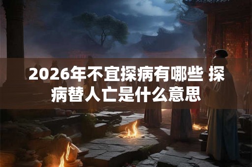 2026年不宜探病有哪些 探病替人亡是什么意思