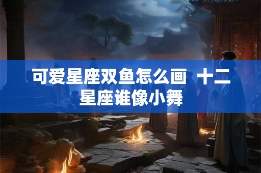 可爱星座双鱼怎么画  十二星座谁像小舞