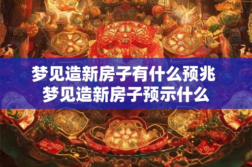 梦见造新房子有什么预兆 梦见造新房子预示什么