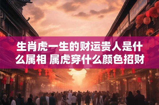生肖虎一生的财运贵人是什么属相 属虎穿什么颜色招财呢 生肖虎一生的财运贵人是什么属相 属虎穿什么颜色招财呢