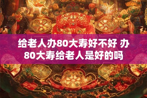 给老人办80大寿好不好 办80大寿给老人是好的吗