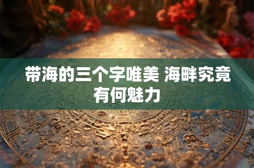 带海的三个字唯美 海畔究竟有何魅力 带海的三个字唯美 海畔究竟有何魅力