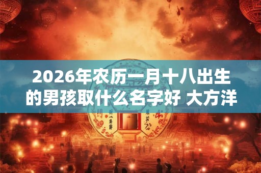 2026年农历一月十八出生的男孩取什么名字好 大方洋气的名字推荐 2026年农历一月十八出生的男孩取什么名字好 大方洋气的名字推荐