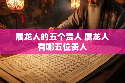 属龙人的五个贵人 属龙人有哪五位贵人