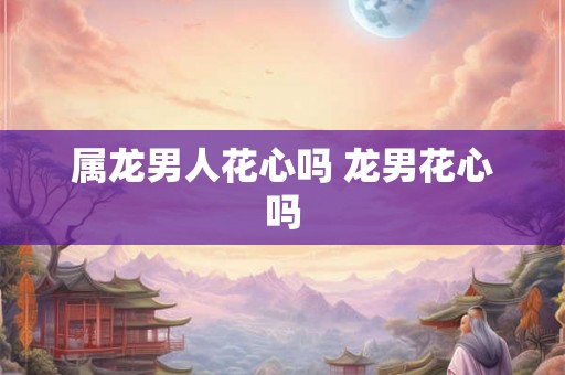 属龙男人花心吗 龙男花心吗