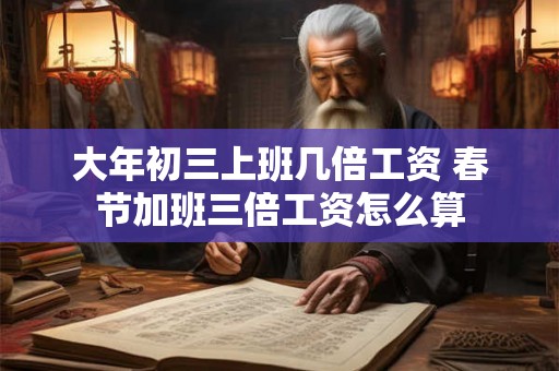 大年初三上班几倍工资 春节加班三倍工资怎么算 大年初三上班几倍工资 春节加班三倍工资怎么算