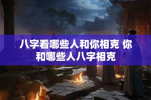 八字看哪些人和你相克 你和哪些人八字相克