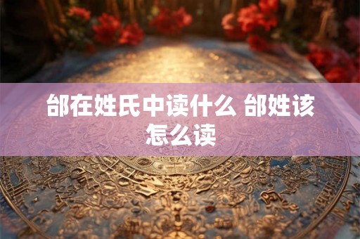 邰在姓氏中读什么 邰姓该怎么读