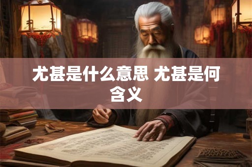 尤甚是什么意思 尤甚是何含义