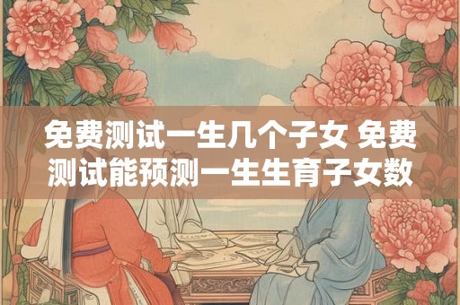 免费测试一生几个子女 免费测试能预测一生生育子女数量吗