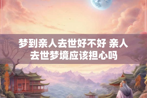 梦到亲人去世好不好 亲人去世梦境应该担心吗
