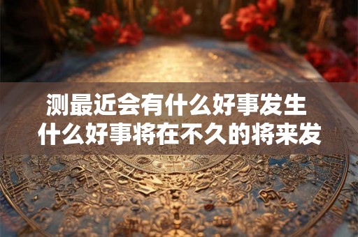 测最近会有什么好事发生 什么好事将在不久的将来发生