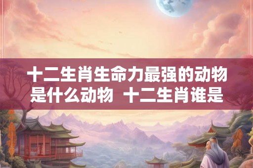 十二生肖生命力最强的动物是什么动物 十二生肖谁是洞肖 十二生肖生命力最强的动物是什么动物 十二生肖谁是洞肖