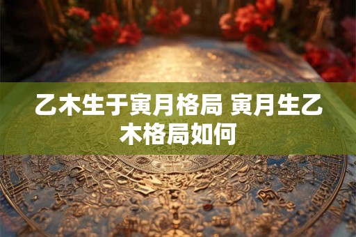 乙木生于寅月格局 寅月生乙木格局如何