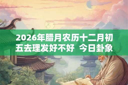 2026年腊月农历十二月初五去理发好不好  今日卦象如何