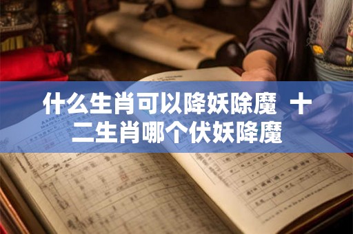 什么生肖可以降妖除魔  十二生肖哪个伏妖降魔