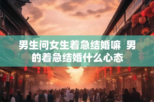 男生问女生着急结婚嘛  男的着急结婚什么心态