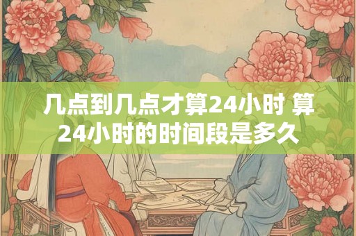 几点到几点才算24小时 算24小时的时间段是多久 几点到几点才算24小时 算24小时的时间段是多久