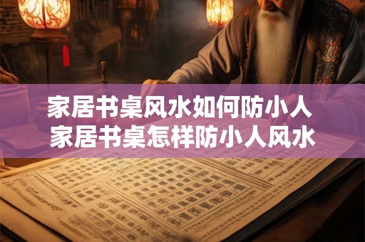 家居书桌风水如何防小人 家居书桌怎样防小人风水