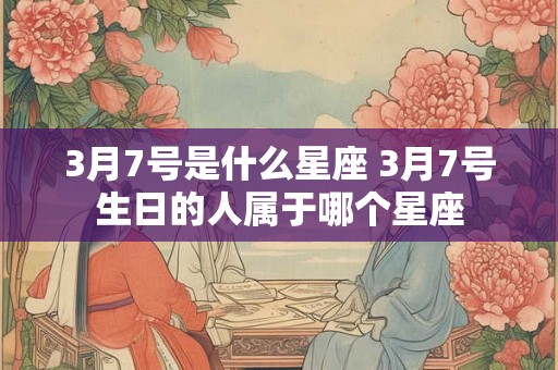 3月7号是什么星座 3月7号生日的人属于哪个星座