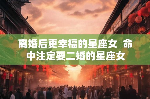 离婚后更幸福的星座女  命中注定要二婚的星座女