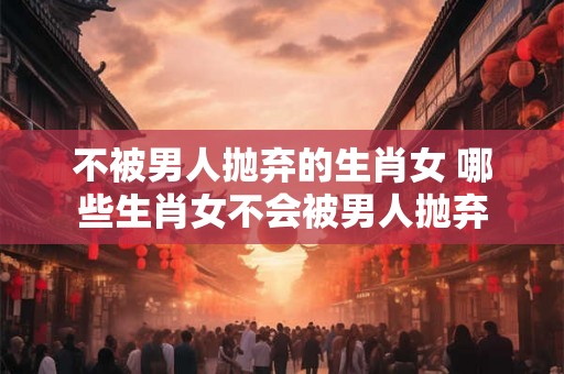 不被男人抛弃的生肖女 哪些生肖女不会被男人抛弃
