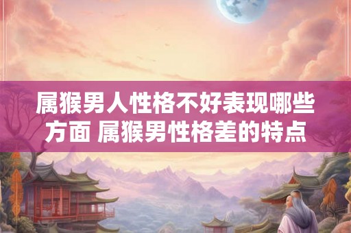 属猴男人性格不好表现哪些方面 属猴男性格差的特点是什么