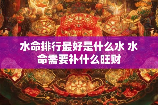 水命排行最好是什么水 水命需要补什么旺财