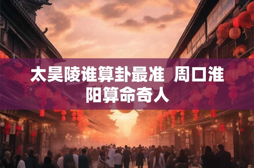 太昊陵谁算卦最准 周口淮阳算命奇人 太昊陵谁算卦最准 周口淮阳算命奇人