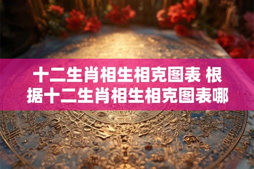 十二生肖相生相克图表 根据十二生肖相生相克图表哪些生肖之间具有相克关系哪些生肖之间则具有相生关系
