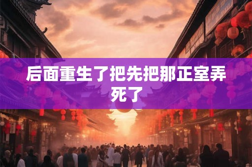 后面重生了把先把那正室弄死了 后面重生了把先把那正室弄死了