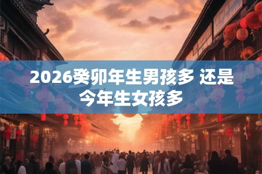 2026癸卯年生男孩多 还是今年生女孩多